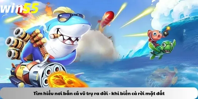 Tìm hiểu nơi bắn cá vũ trụ ra đời - khi biển cả rời mặt đất